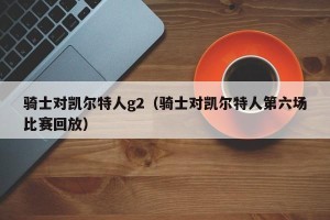 骑士对凯尔特人g2（骑士对凯尔特人第六场比赛回放）