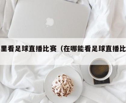 哪里看足球直播比赛（在哪能看足球直播比赛）