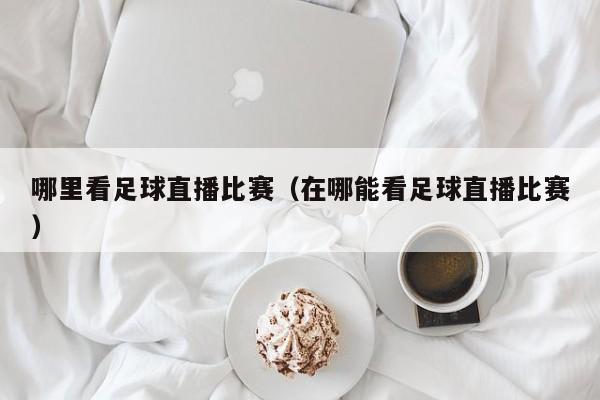 哪里看足球直播比赛(在哪能看足球直播比赛)